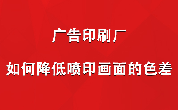 类乌齐广告类乌齐印刷厂如何降低喷印画面的色差